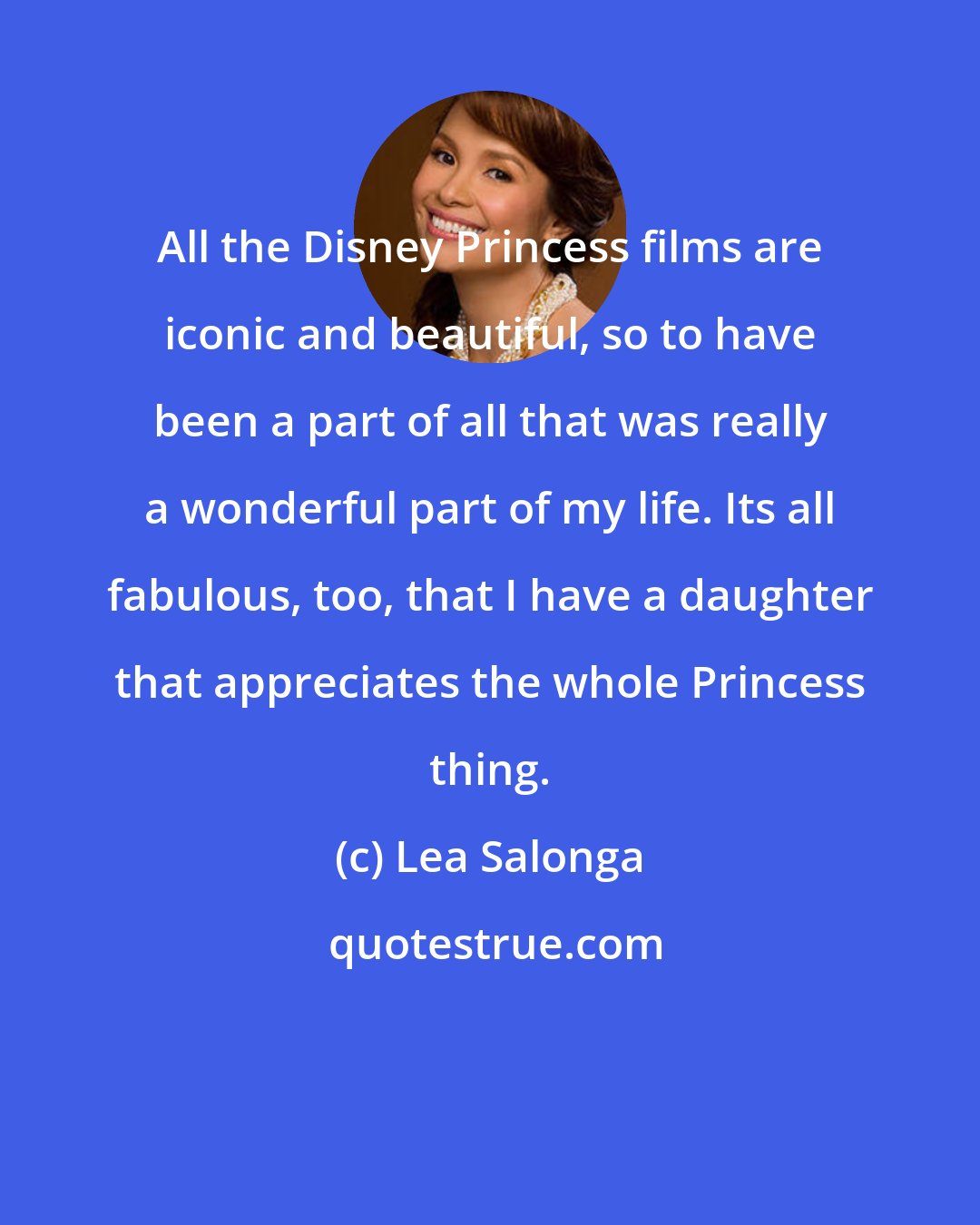 Lea Salonga: All the Disney Princess films are iconic and beautiful, so to have been a part of all that was really a wonderful part of my life. Its all fabulous, too, that I have a daughter that appreciates the whole Princess thing.