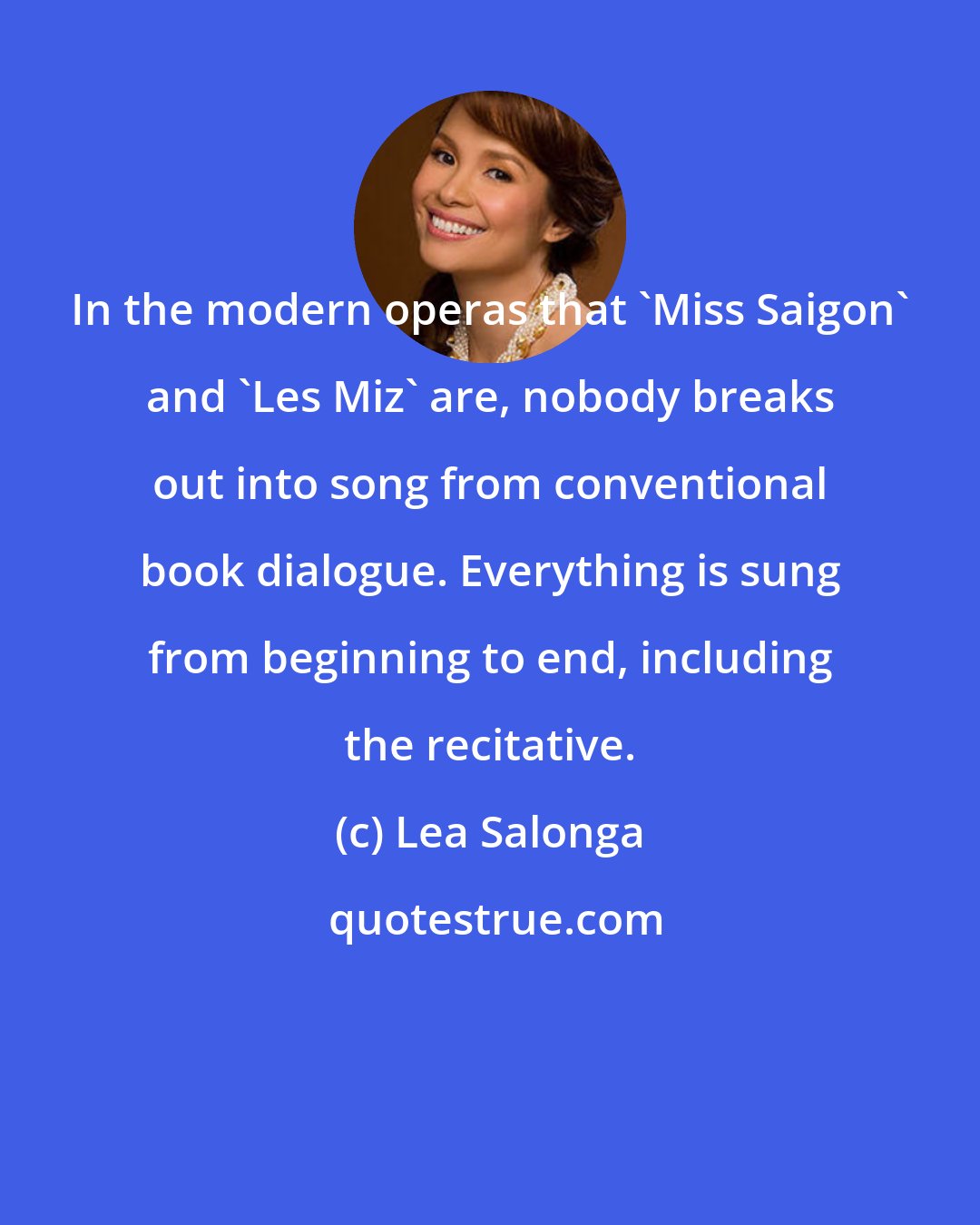 Lea Salonga: In the modern operas that 'Miss Saigon' and 'Les Miz' are, nobody breaks out into song from conventional book dialogue. Everything is sung from beginning to end, including the recitative.