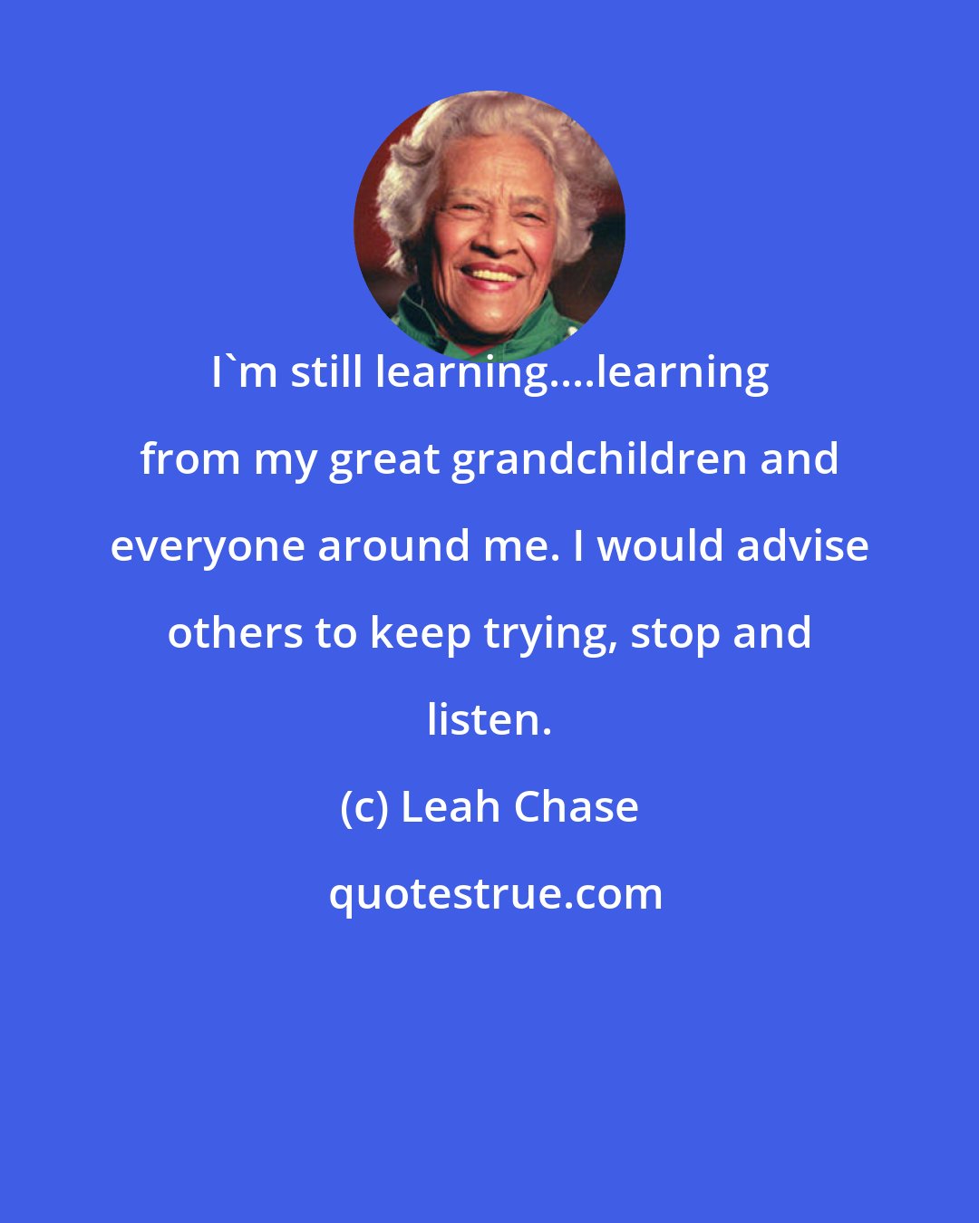 Leah Chase: I'm still learning....learning from my great grandchildren and everyone around me. I would advise others to keep trying, stop and listen.