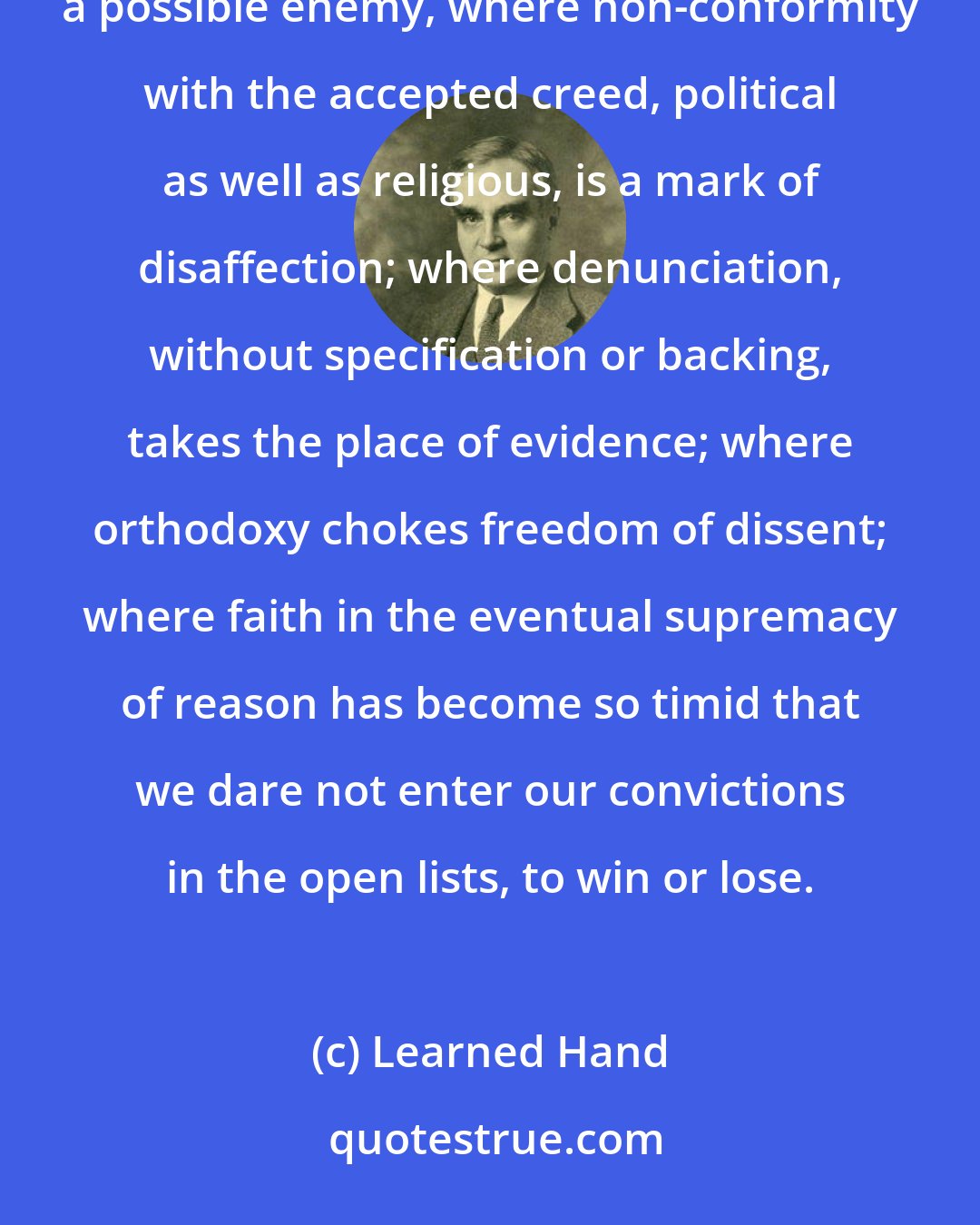 Learned Hand: That community is already in the process of dissolution where each man begins to eye his neighbor as a possible enemy, where non-conformity with the accepted creed, political as well as religious, is a mark of disaffection; where denunciation, without specification or backing, takes the place of evidence; where orthodoxy chokes freedom of dissent; where faith in the eventual supremacy of reason has become so timid that we dare not enter our convictions in the open lists, to win or lose.