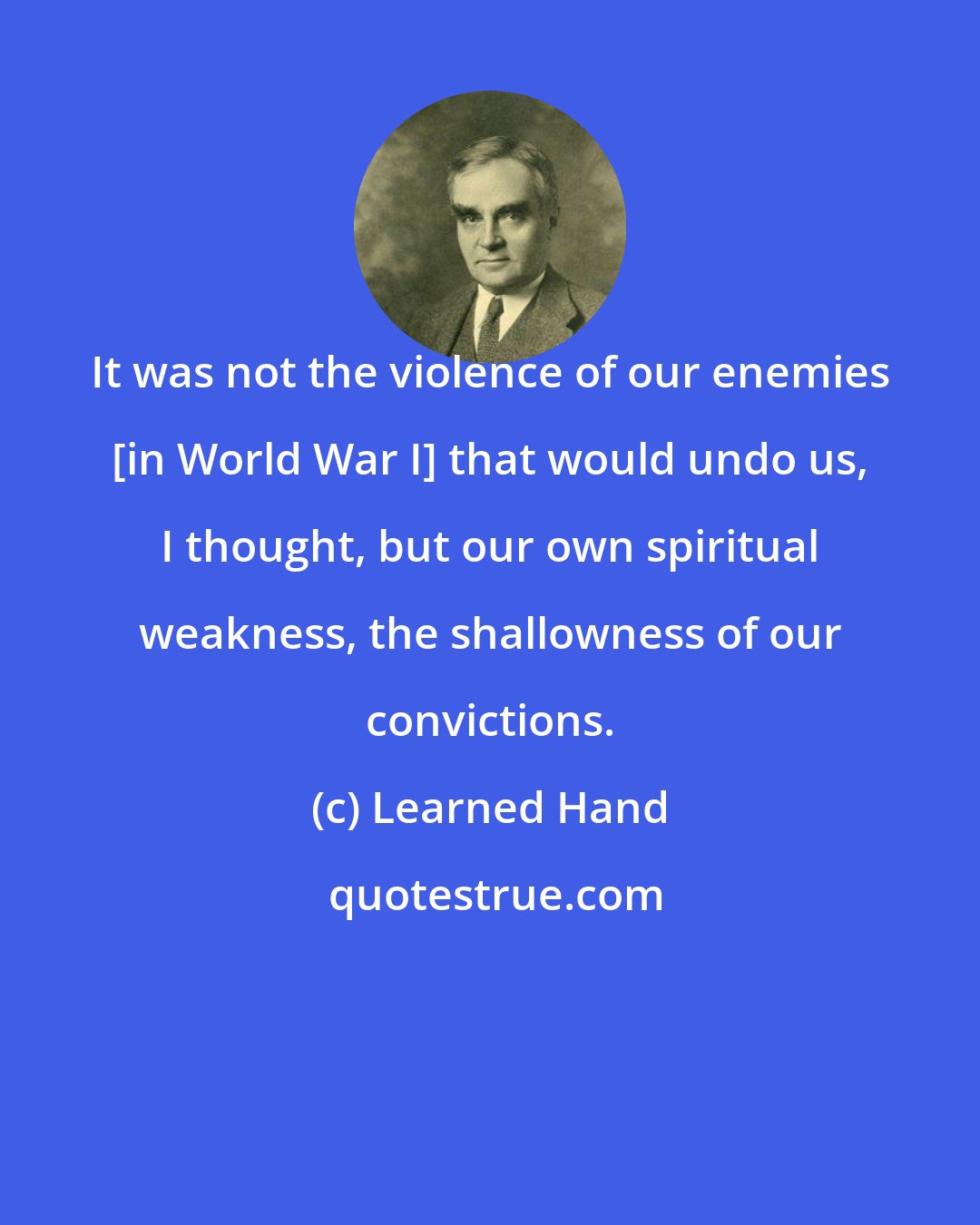 Learned Hand: It was not the violence of our enemies [in World War I] that would undo us, I thought, but our own spiritual weakness, the shallowness of our convictions.