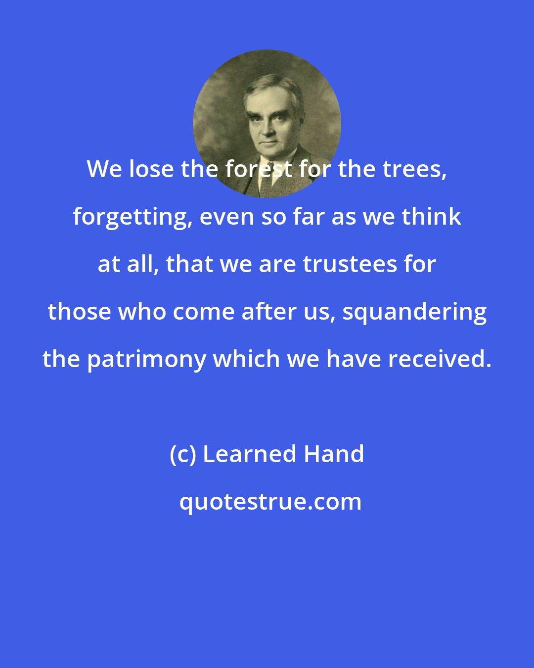 Learned Hand: We lose the forest for the trees, forgetting, even so far as we think at all, that we are trustees for those who come after us, squandering the patrimony which we have received.
