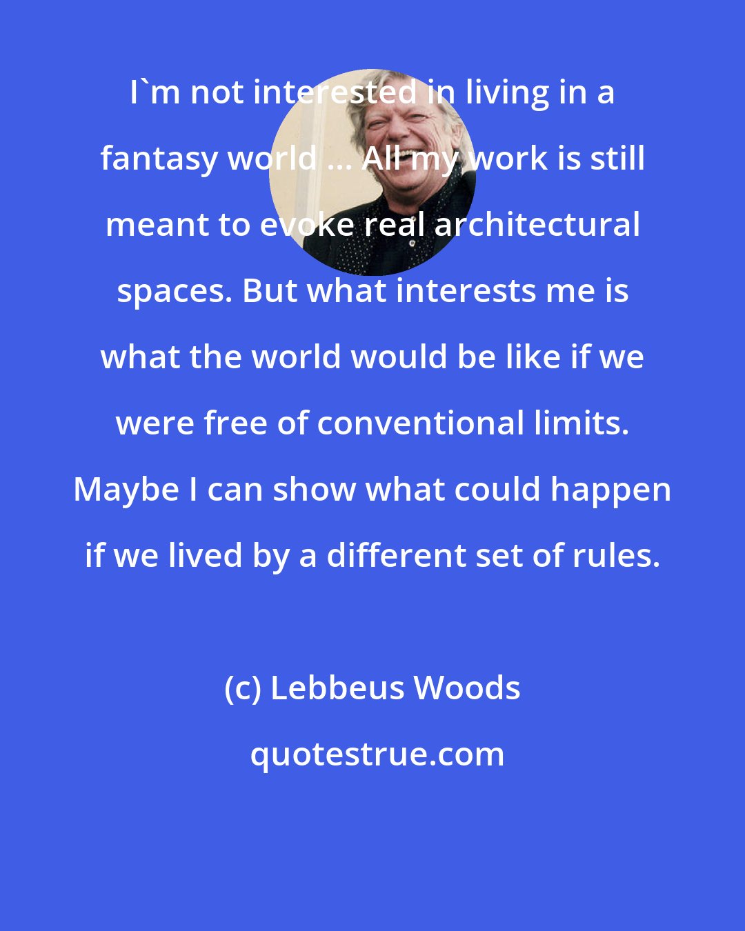 Lebbeus Woods: I'm not interested in living in a fantasy world ... All my work is still meant to evoke real architectural spaces. But what interests me is what the world would be like if we were free of conventional limits. Maybe I can show what could happen if we lived by a different set of rules.