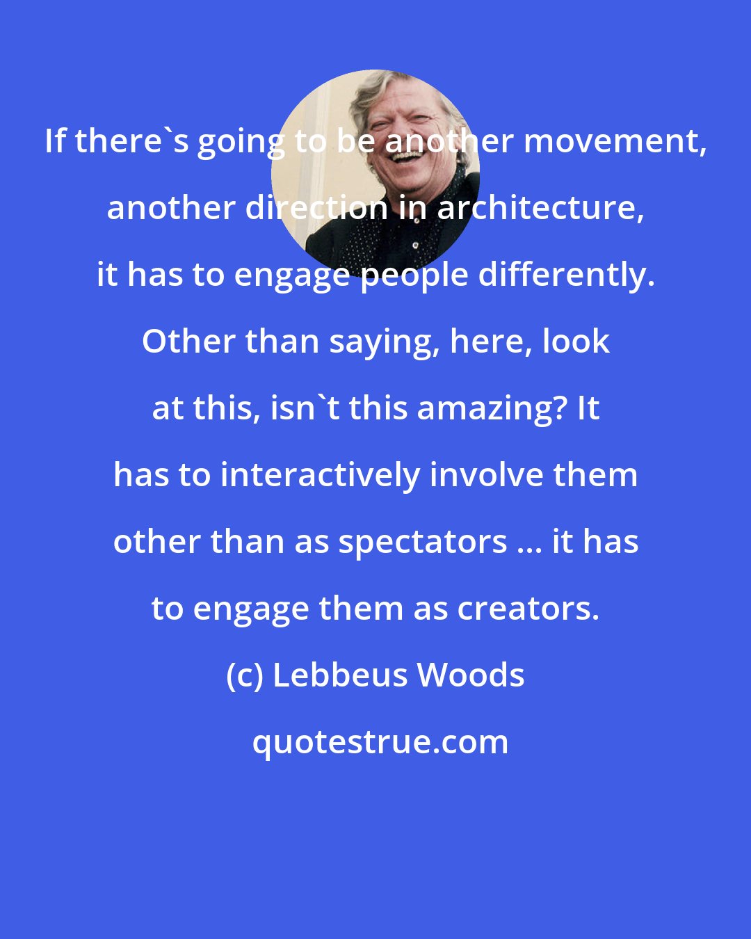 Lebbeus Woods: If there's going to be another movement, another direction in architecture, it has to engage people differently. Other than saying, here, look at this, isn't this amazing? It has to interactively involve them other than as spectators ... it has to engage them as creators.