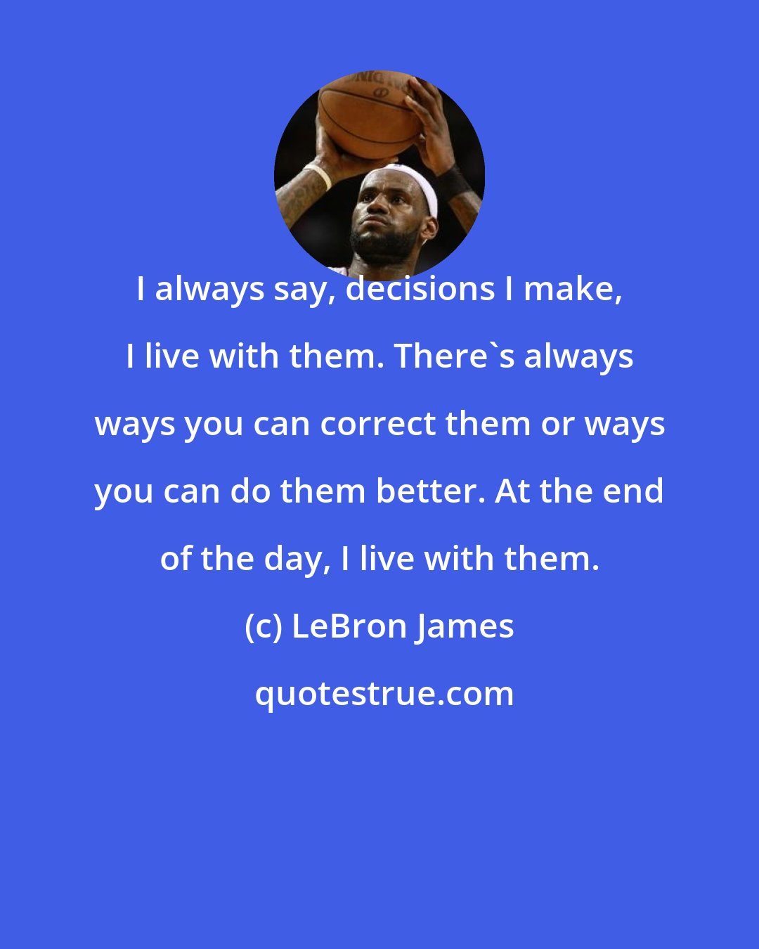 LeBron James: I always say, decisions I make, I live with them. There's always ways you can correct them or ways you can do them better. At the end of the day, I live with them.