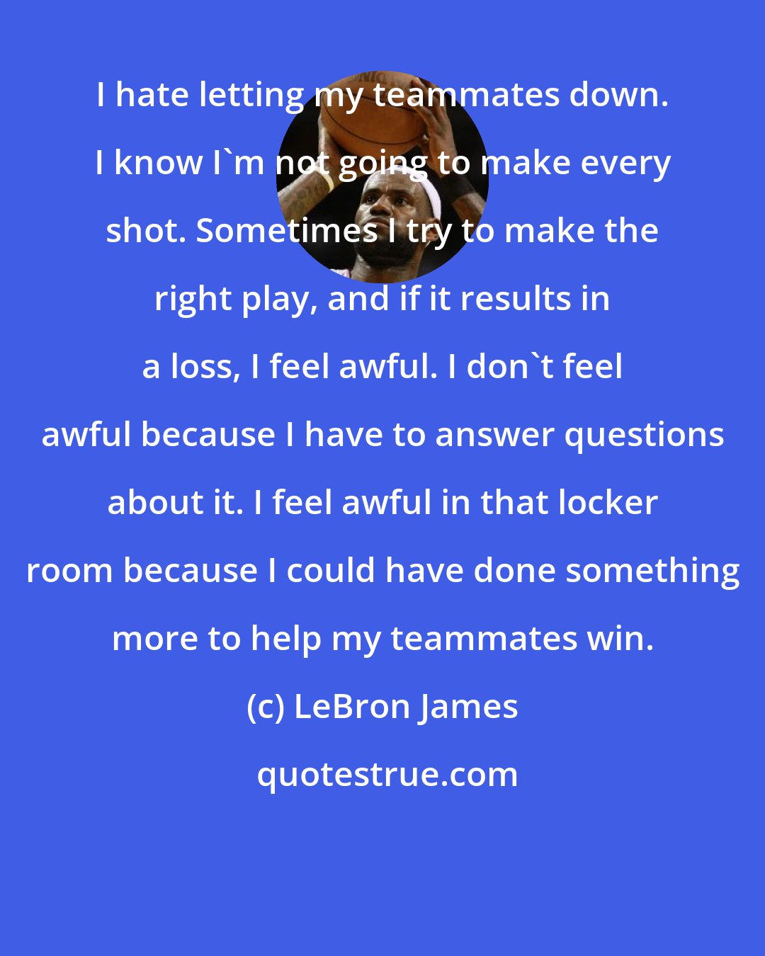 LeBron James: I hate letting my teammates down. I know I'm not going to make every shot. Sometimes I try to make the right play, and if it results in a loss, I feel awful. I don't feel awful because I have to answer questions about it. I feel awful in that locker room because I could have done something more to help my teammates win.