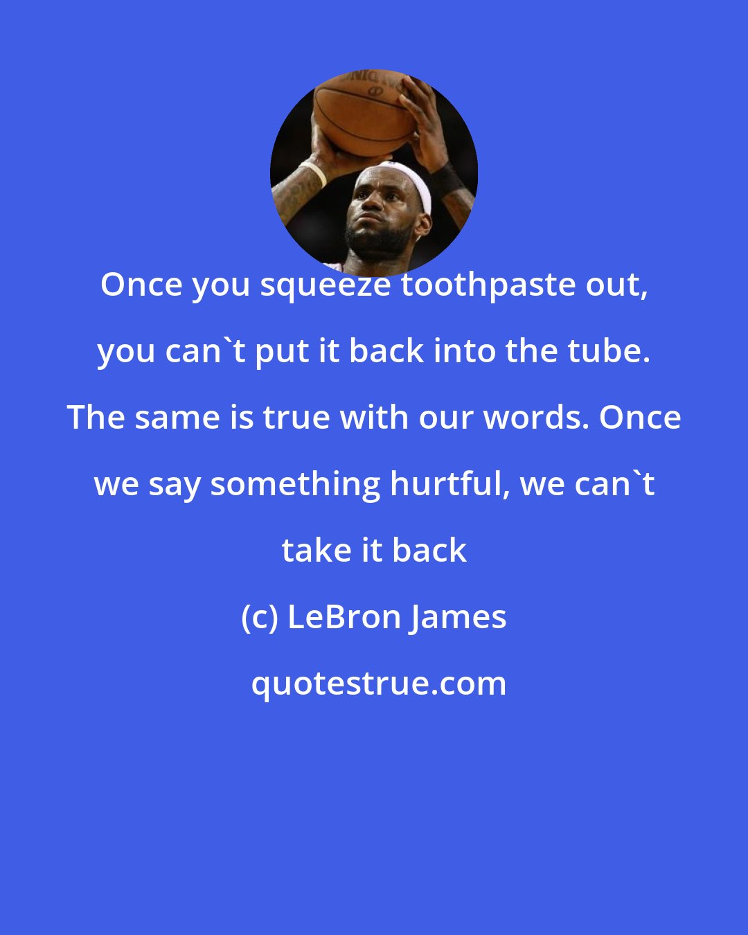 LeBron James: Once you squeeze toothpaste out, you can't put it back into the tube. The same is true with our words. Once we say something hurtful, we can't take it back
