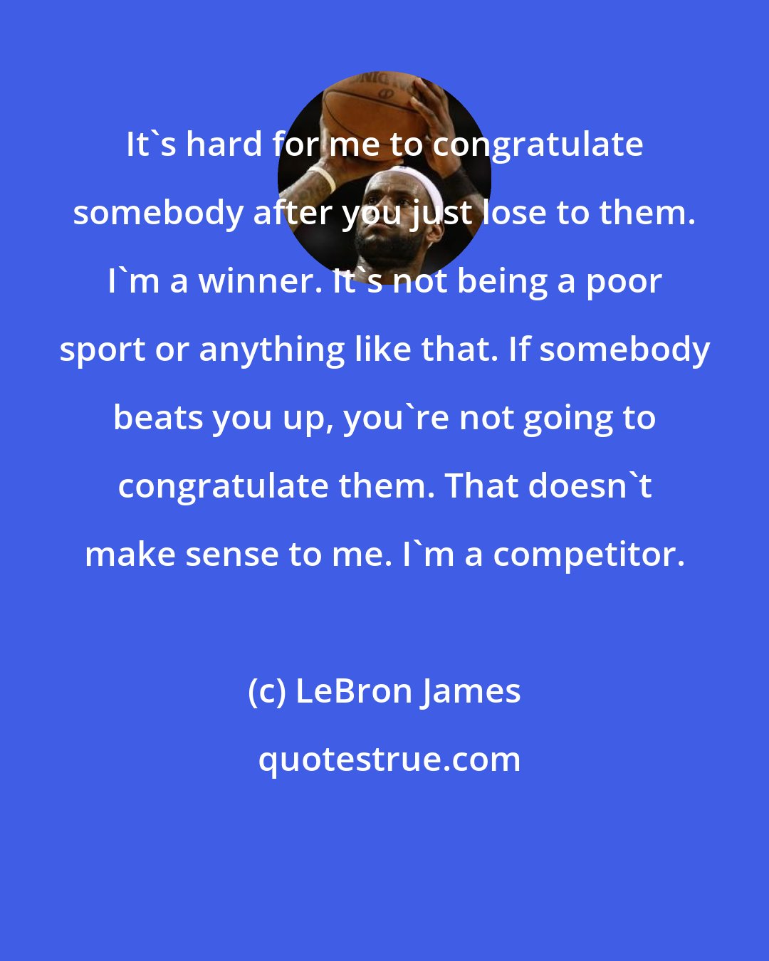 LeBron James: It's hard for me to congratulate somebody after you just lose to them. I'm a winner. It's not being a poor sport or anything like that. If somebody beats you up, you're not going to congratulate them. That doesn't make sense to me. I'm a competitor.