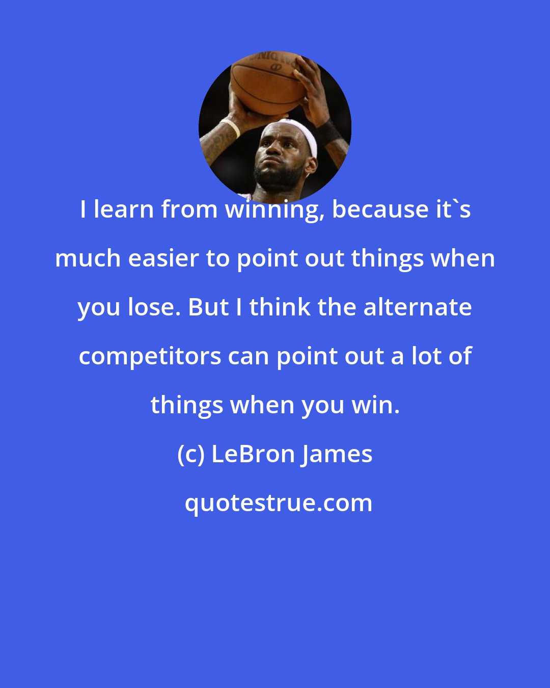 LeBron James: I learn from winning, because it's much easier to point out things when you lose. But I think the alternate competitors can point out a lot of things when you win.