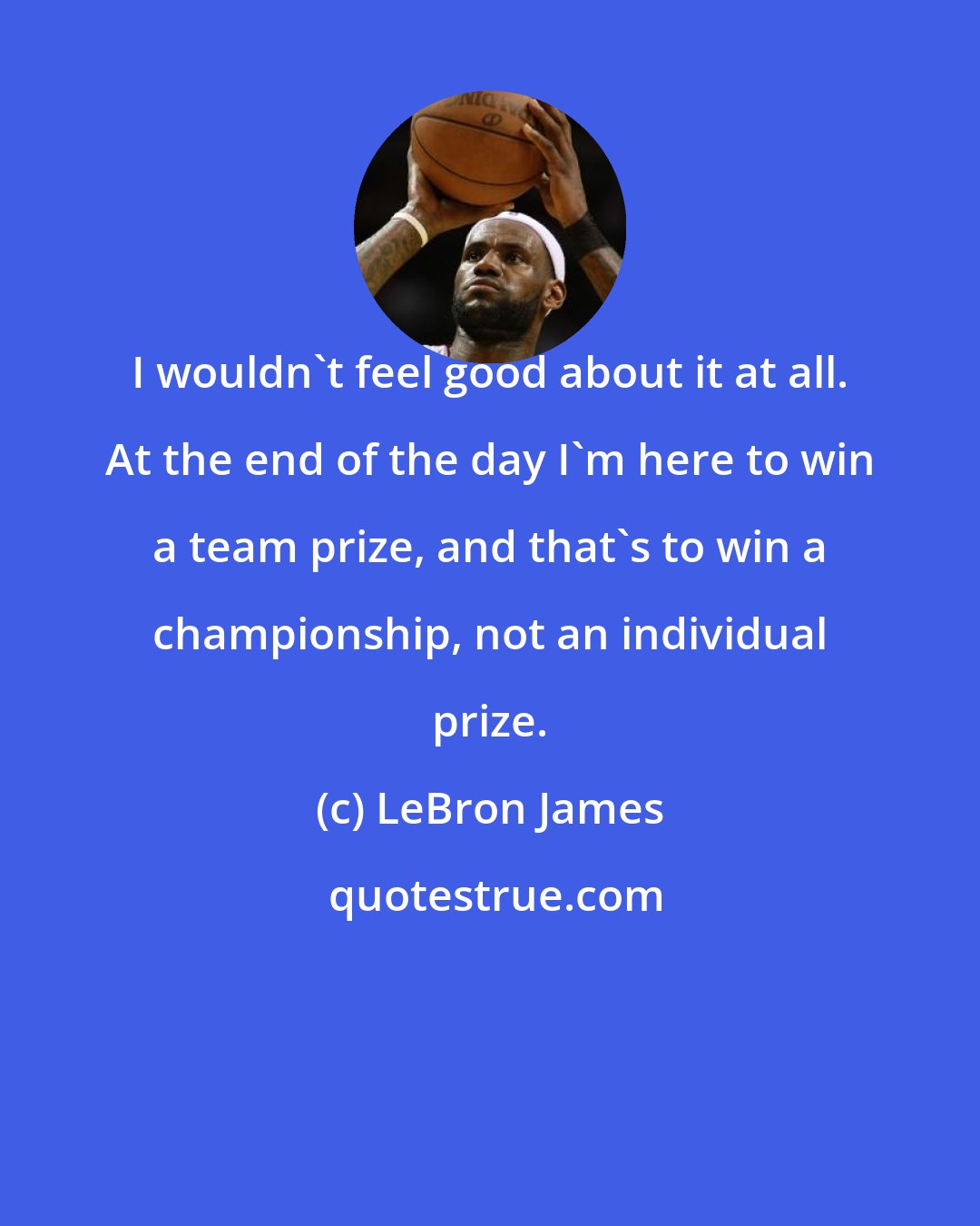 LeBron James: I wouldn't feel good about it at all. At the end of the day I'm here to win a team prize, and that's to win a championship, not an individual prize.