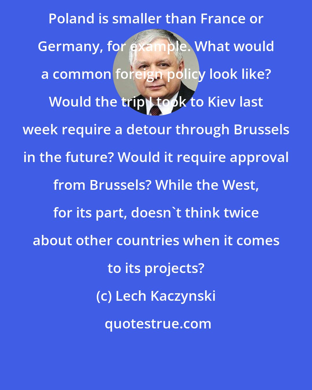 Lech Kaczynski: Poland is smaller than France or Germany, for example. What would a common foreign policy look like? Would the trip I took to Kiev last week require a detour through Brussels in the future? Would it require approval from Brussels? While the West, for its part, doesn't think twice about other countries when it comes to its projects?