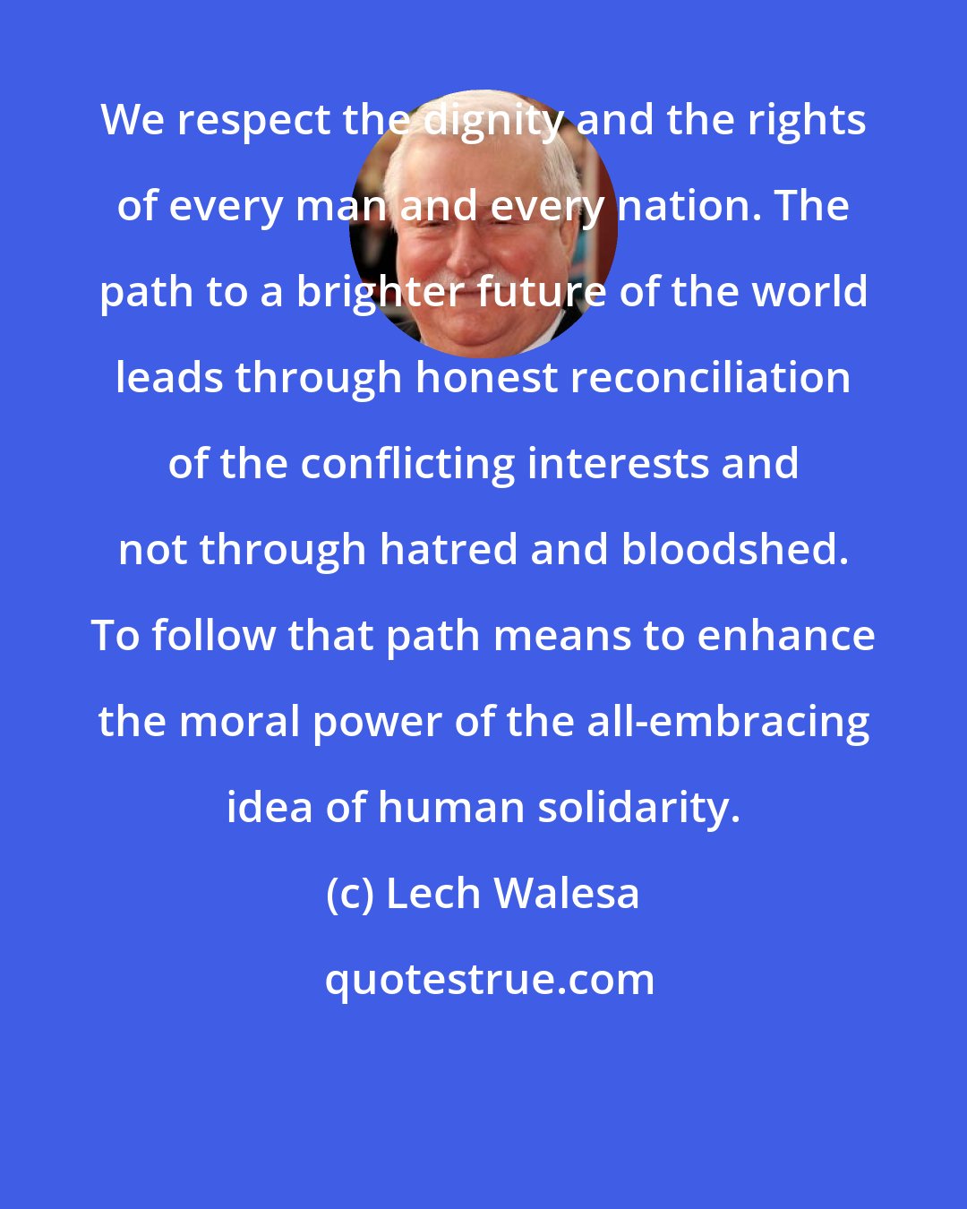 Lech Walesa: We respect the dignity and the rights of every man and every nation. The path to a brighter future of the world leads through honest reconciliation of the conflicting interests and not through hatred and bloodshed. To follow that path means to enhance the moral power of the all-embracing idea of human solidarity.