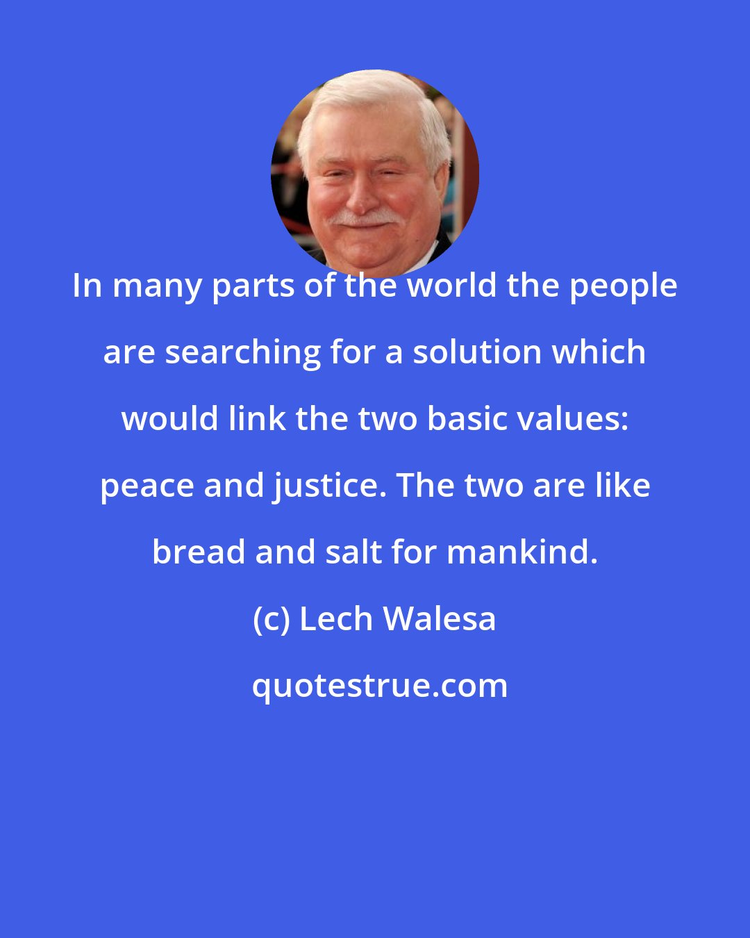 Lech Walesa: In many parts of the world the people are searching for a solution which would link the two basic values: peace and justice. The two are like bread and salt for mankind.