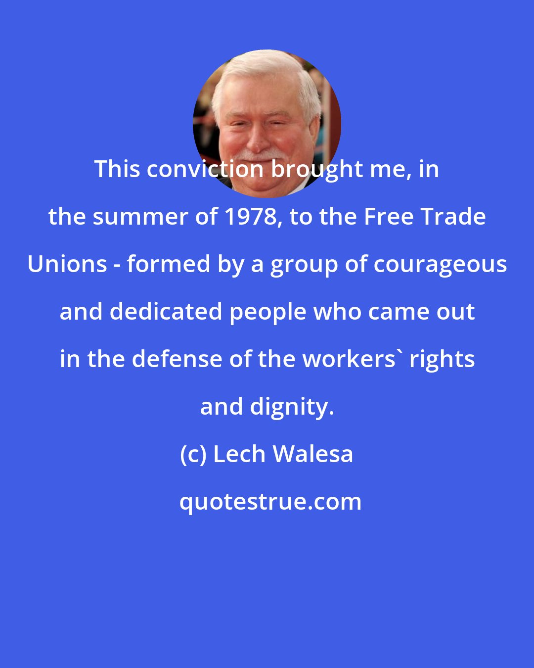 Lech Walesa: This conviction brought me, in the summer of 1978, to the Free Trade Unions - formed by a group of courageous and dedicated people who came out in the defense of the workers' rights and dignity.