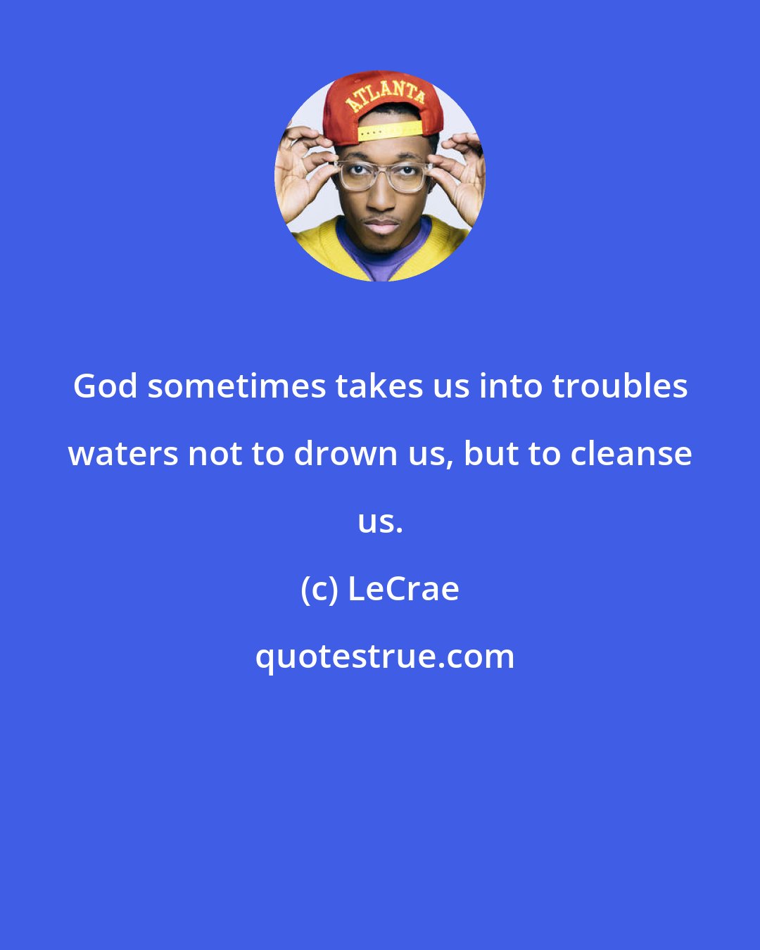 LeCrae: God sometimes takes us into troubles waters not to drown us, but to cleanse us.