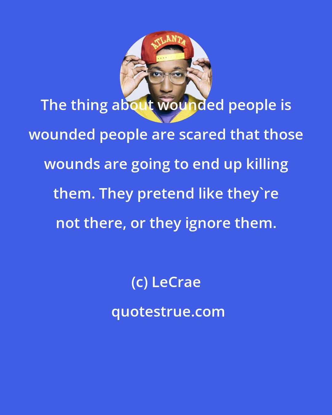 LeCrae: The thing about wounded people is wounded people are scared that those wounds are going to end up killing them. They pretend like they're not there, or they ignore them.