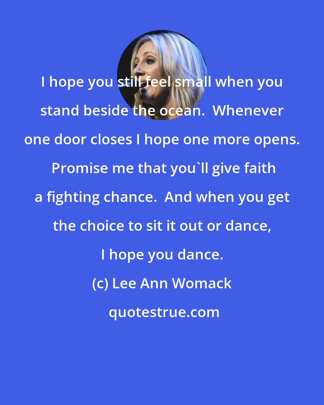 Lee Ann Womack: I hope you still feel small when you stand beside the ocean.  Whenever one door closes I hope one more opens.  Promise me that you'll give faith a fighting chance.  And when you get the choice to sit it out or dance, I hope you dance.