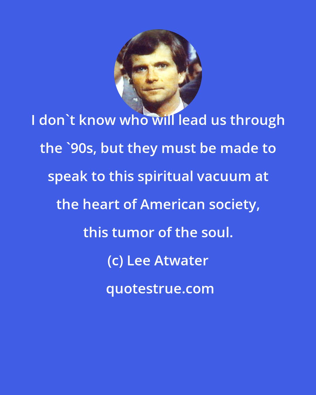Lee Atwater: I don't know who will lead us through the '90s, but they must be made to speak to this spiritual vacuum at the heart of American society, this tumor of the soul.
