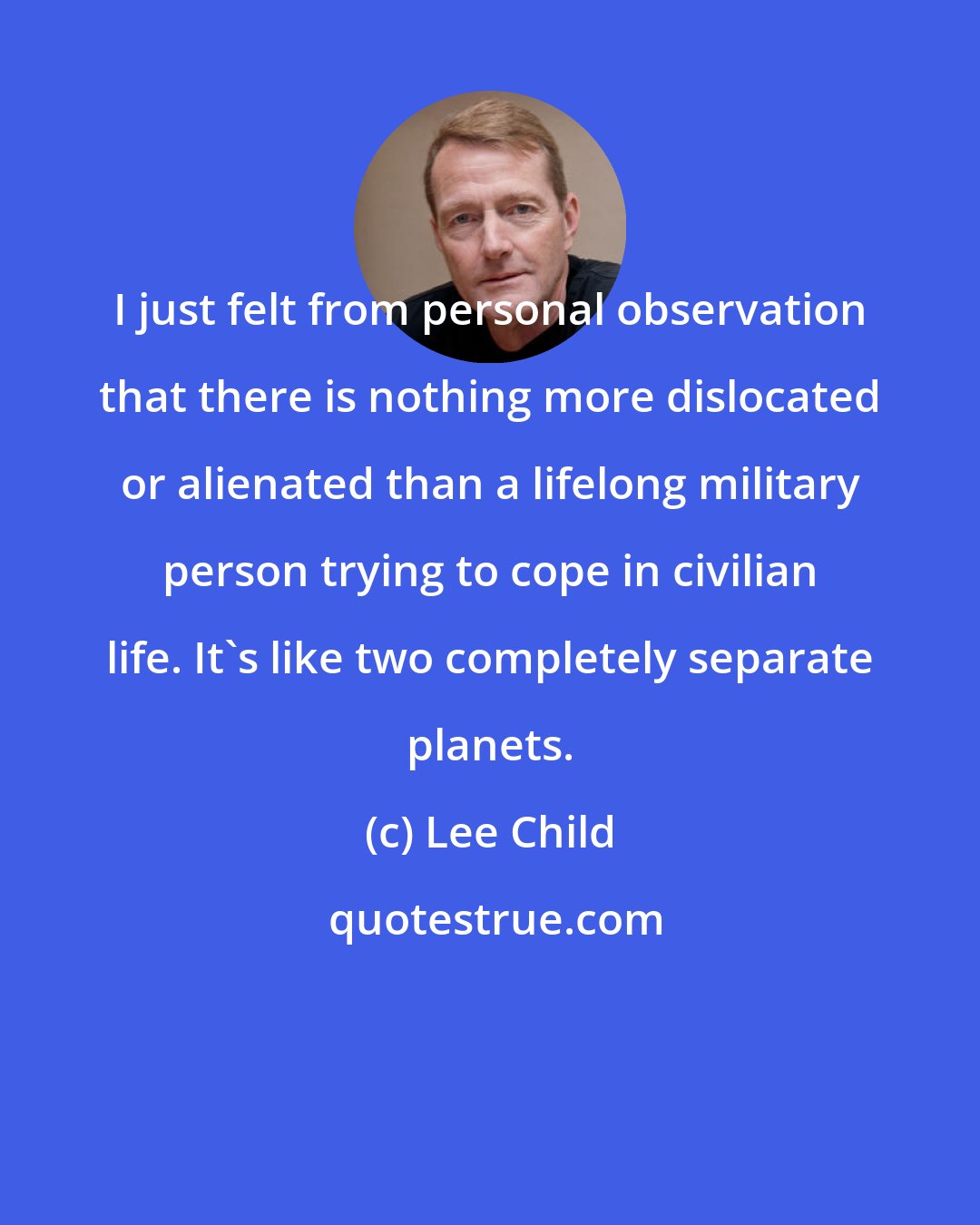 Lee Child: I just felt from personal observation that there is nothing more dislocated or alienated than a lifelong military person trying to cope in civilian life. It's like two completely separate planets.