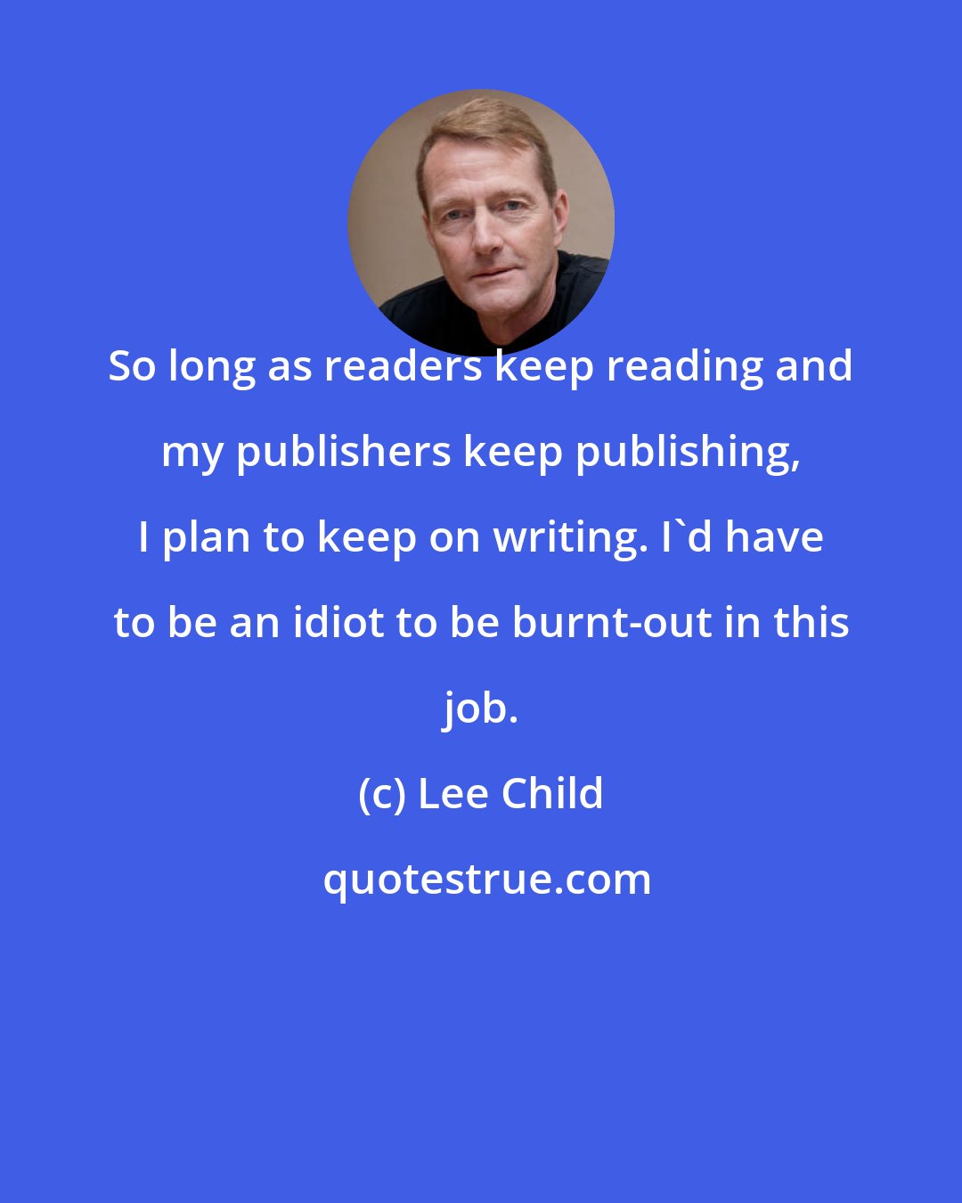 Lee Child: So long as readers keep reading and my publishers keep publishing, I plan to keep on writing. I'd have to be an idiot to be burnt-out in this job.
