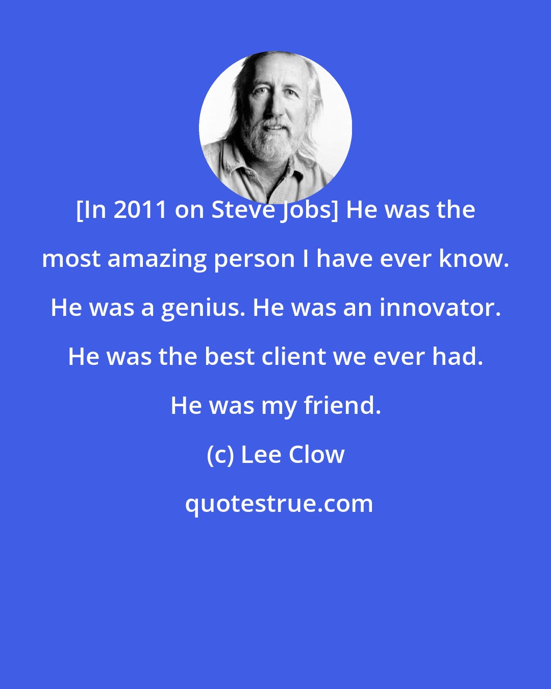 Lee Clow: [In 2011 on Steve Jobs] He was the most amazing person I have ever know. He was a genius. He was an innovator. He was the best client we ever had. He was my friend.