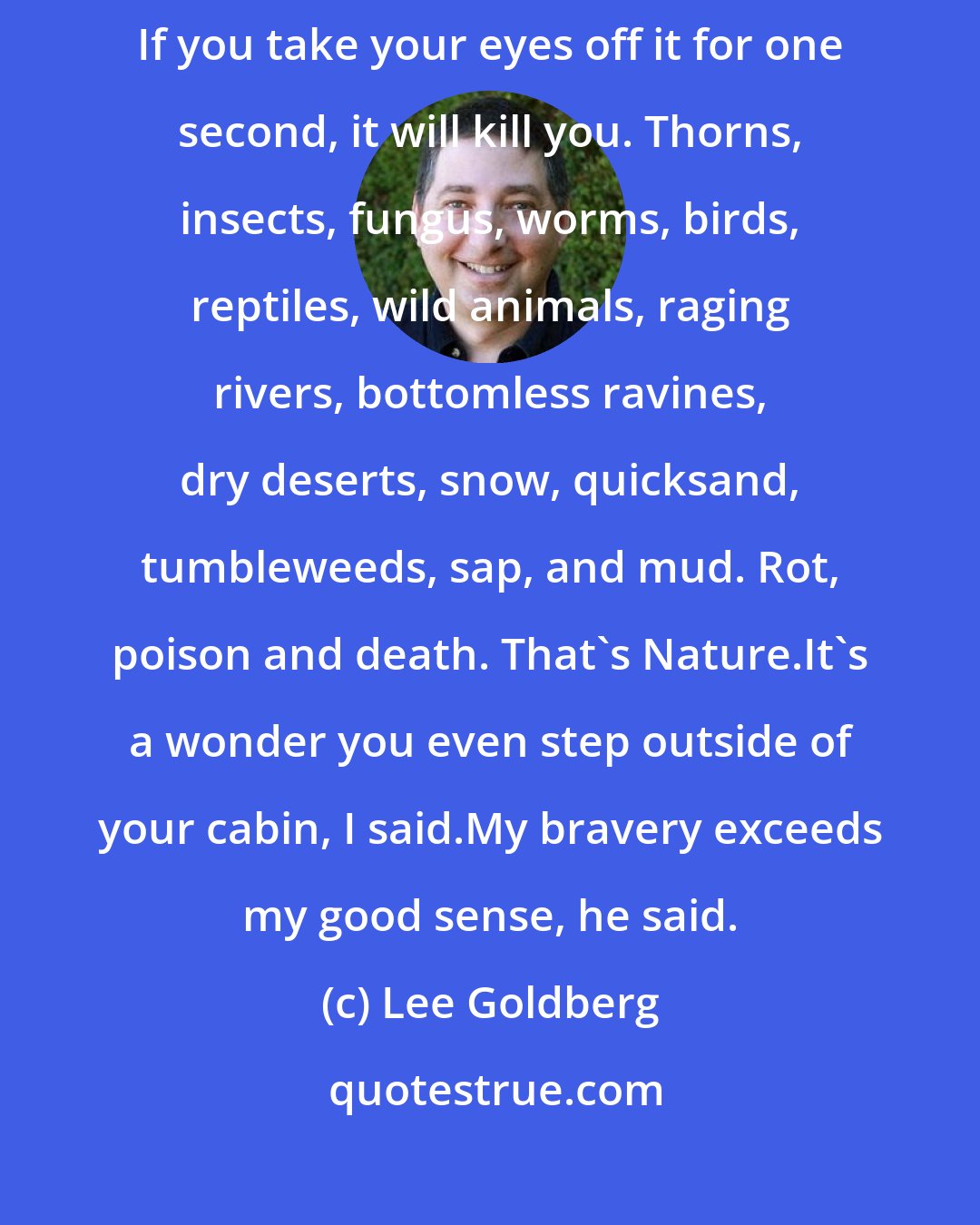 Lee Goldberg: So there you have it: Nature is a rotten mess. But that's only the beginning. If you take your eyes off it for one second, it will kill you. Thorns, insects, fungus, worms, birds, reptiles, wild animals, raging rivers, bottomless ravines, dry deserts, snow, quicksand, tumbleweeds, sap, and mud. Rot, poison and death. That's Nature.It's a wonder you even step outside of your cabin, I said.My bravery exceeds my good sense, he said.