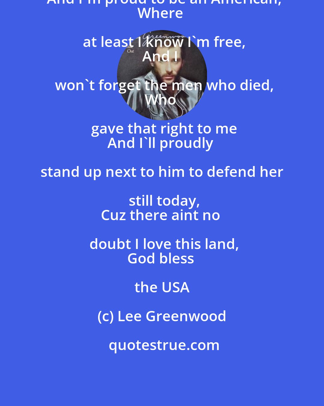 Lee Greenwood: And I'm proud to be an American,
Where at least I know I'm free,
And I won't forget the men who died,
Who gave that right to me
And I'll proudly stand up next to him to defend her still today,
Cuz there aint no doubt I love this land,
God bless the USA
