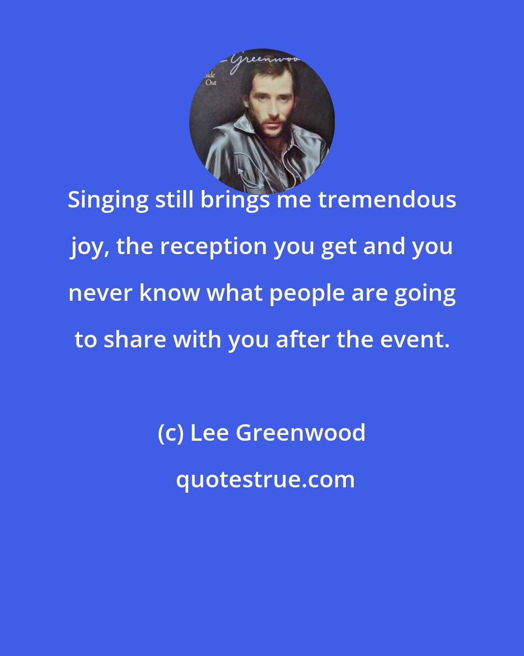 Lee Greenwood: Singing still brings me tremendous joy, the reception you get and you never know what people are going to share with you after the event.