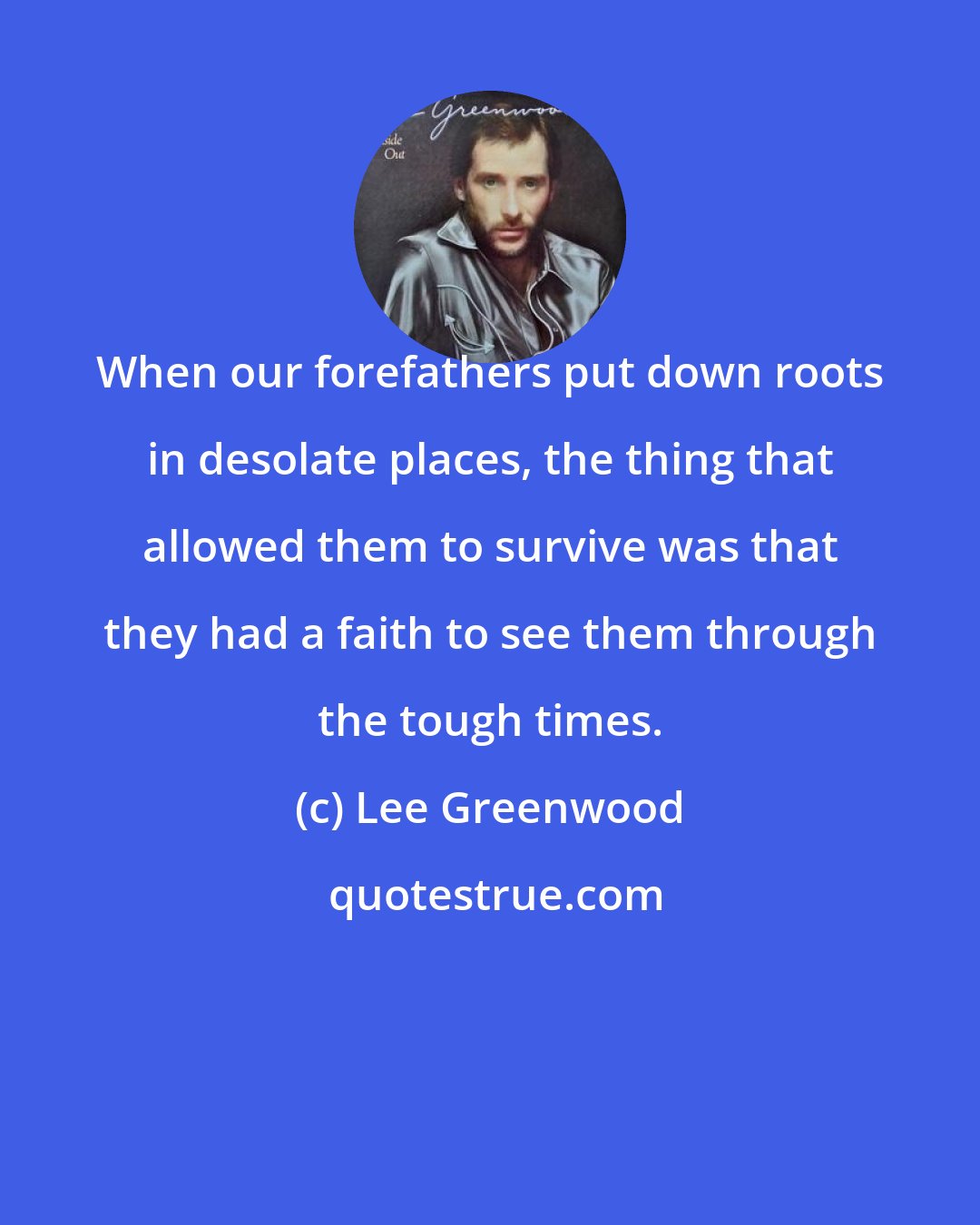Lee Greenwood: When our forefathers put down roots in desolate places, the thing that allowed them to survive was that they had a faith to see them through the tough times.