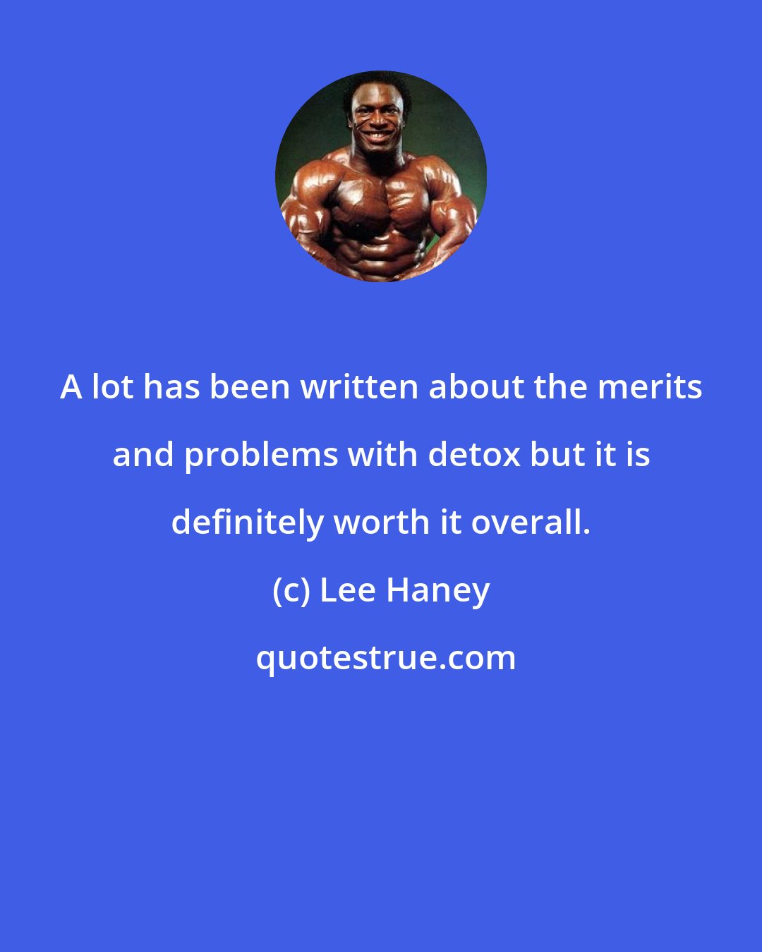 Lee Haney: A lot has been written about the merits and problems with detox but it is definitely worth it overall.