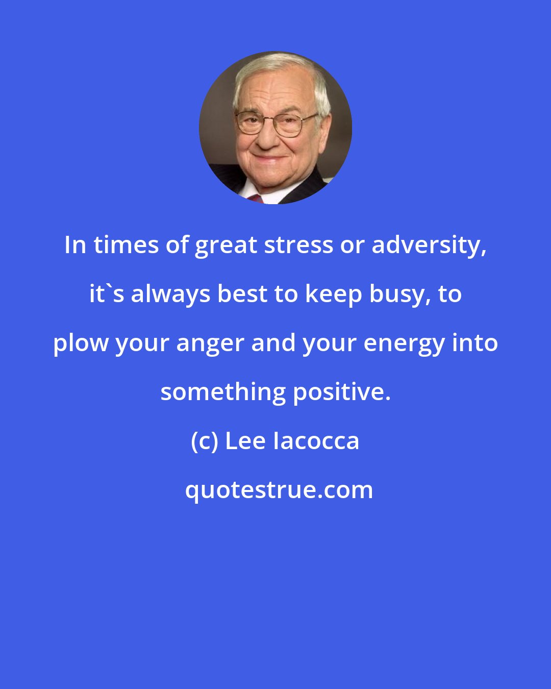 Lee Iacocca: In times of great stress or adversity, it's always best to keep busy, to plow your anger and your energy into something positive.