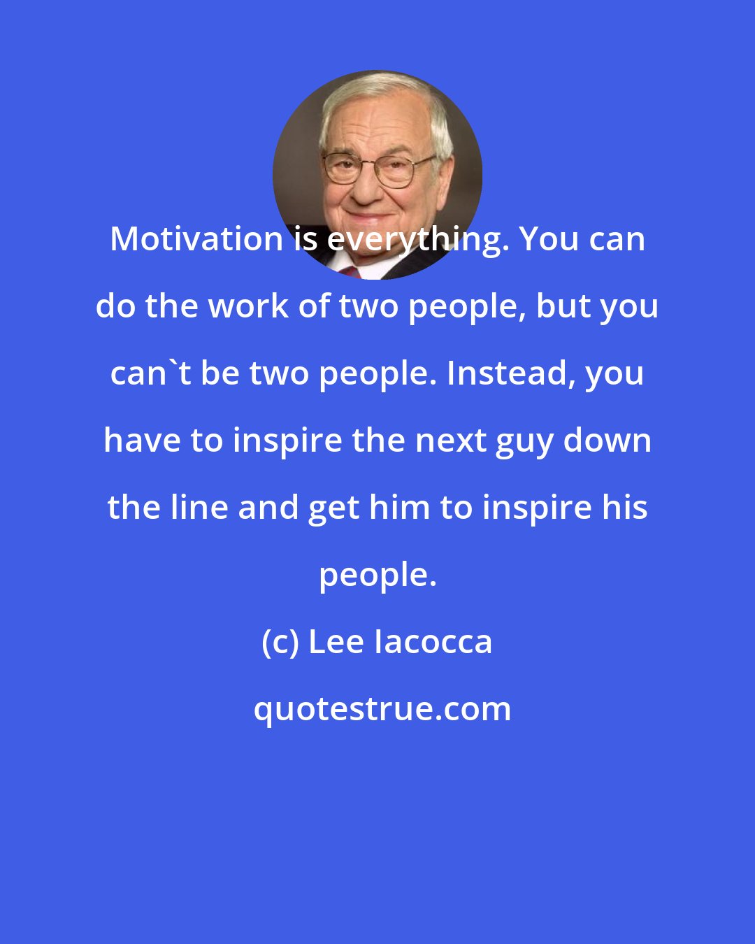 Lee Iacocca: Motivation is everything. You can do the work of two people, but you can't be two people. Instead, you have to inspire the next guy down the line and get him to inspire his people.