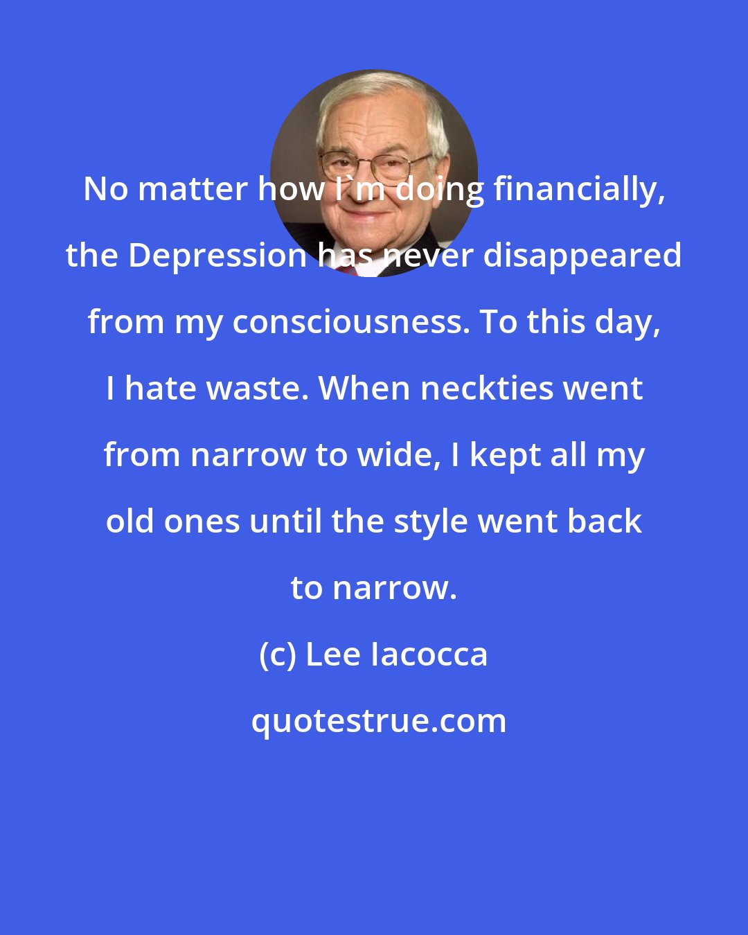 Lee Iacocca: No matter how I'm doing financially, the Depression has never disappeared from my consciousness. To this day, I hate waste. When neckties went from narrow to wide, I kept all my old ones until the style went back to narrow.