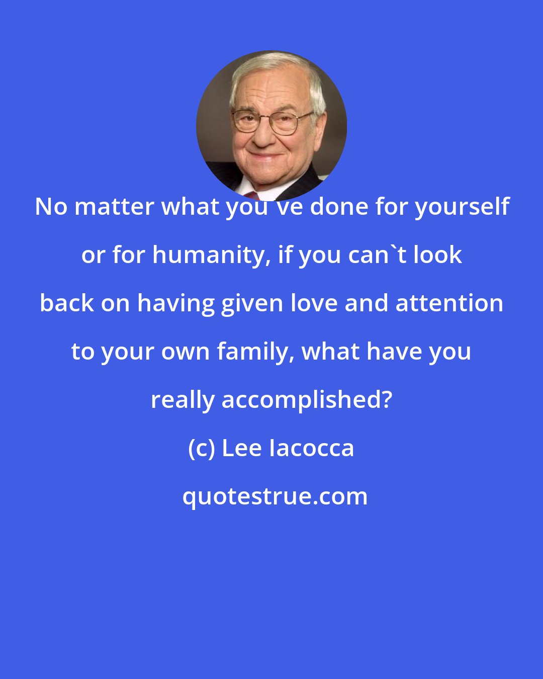 Lee Iacocca: No matter what you've done for yourself or for humanity, if you can't look back on having given love and attention to your own family, what have you really accomplished?