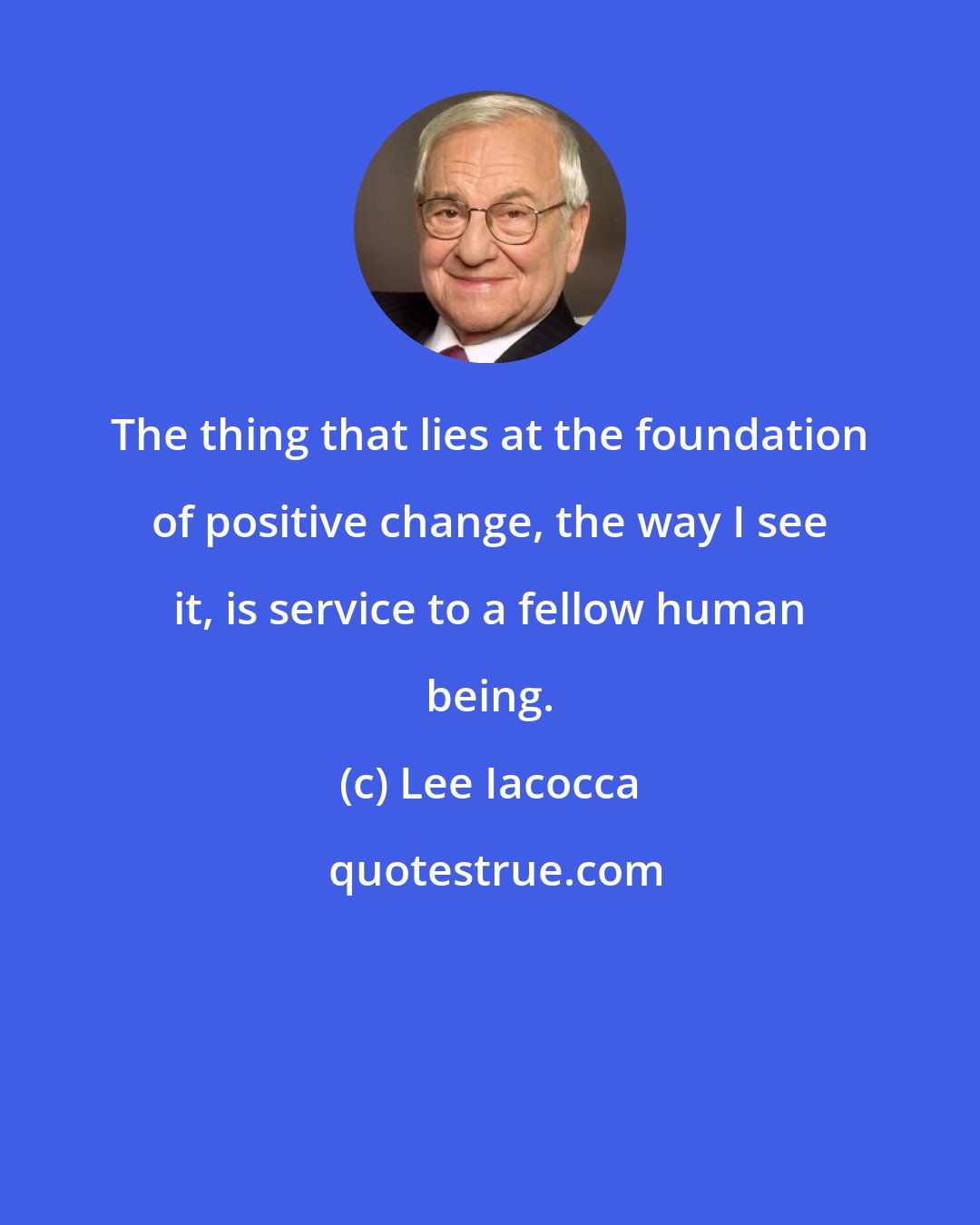 Lee Iacocca: The thing that lies at the foundation of positive change, the way I see it, is service to a fellow human being.
