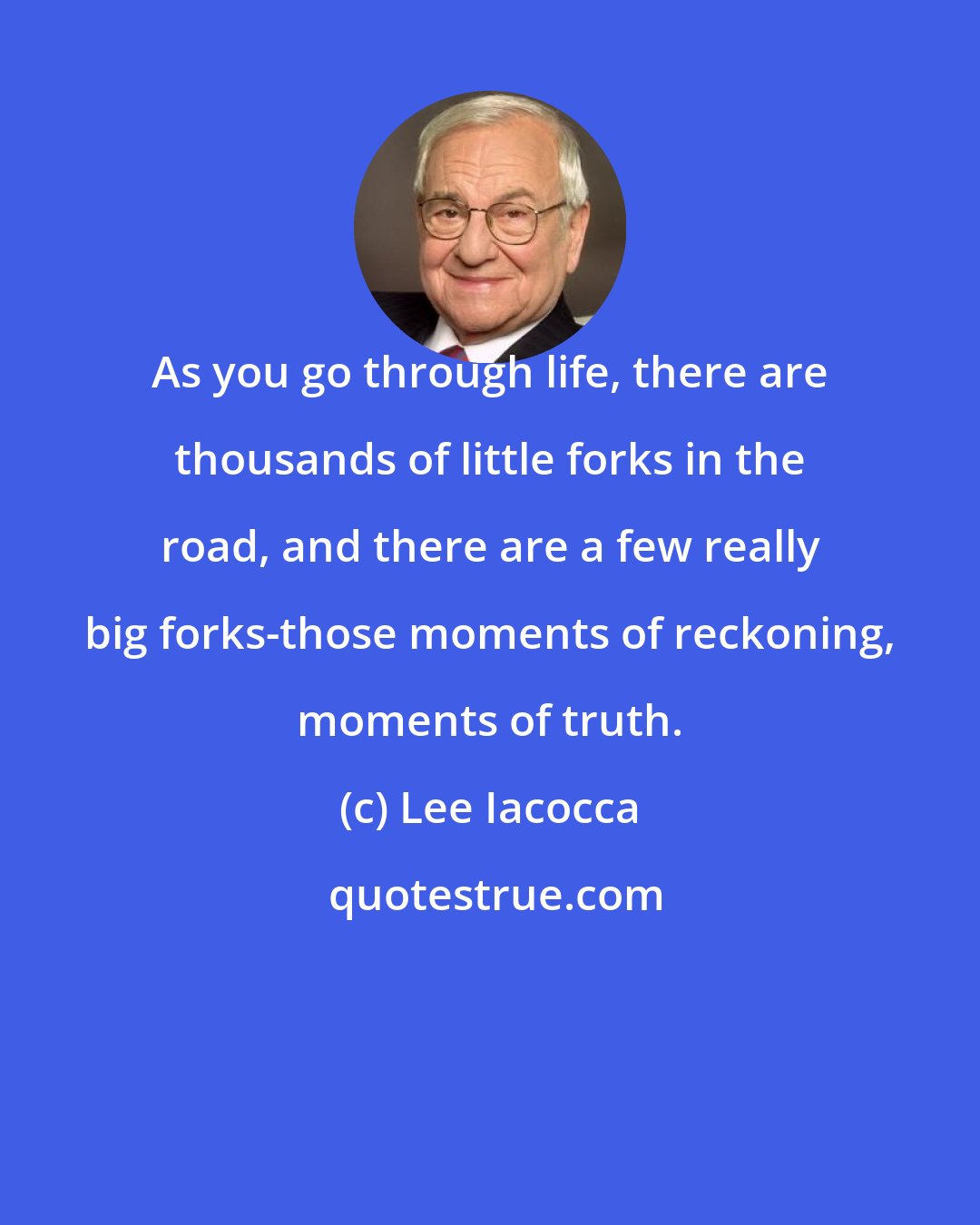 Lee Iacocca: As you go through life, there are thousands of little forks in the road, and there are a few really big forks-those moments of reckoning, moments of truth.