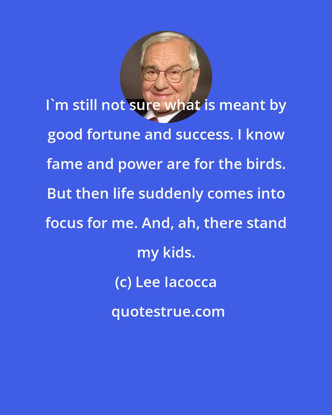 Lee Iacocca: I'm still not sure what is meant by good fortune and success. I know fame and power are for the birds. But then life suddenly comes into focus for me. And, ah, there stand my kids.