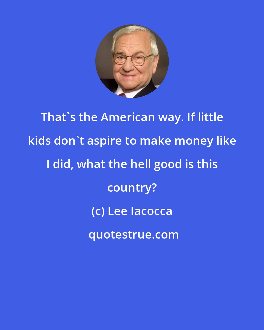 Lee Iacocca: That's the American way. If little kids don't aspire to make money like I did, what the hell good is this country?