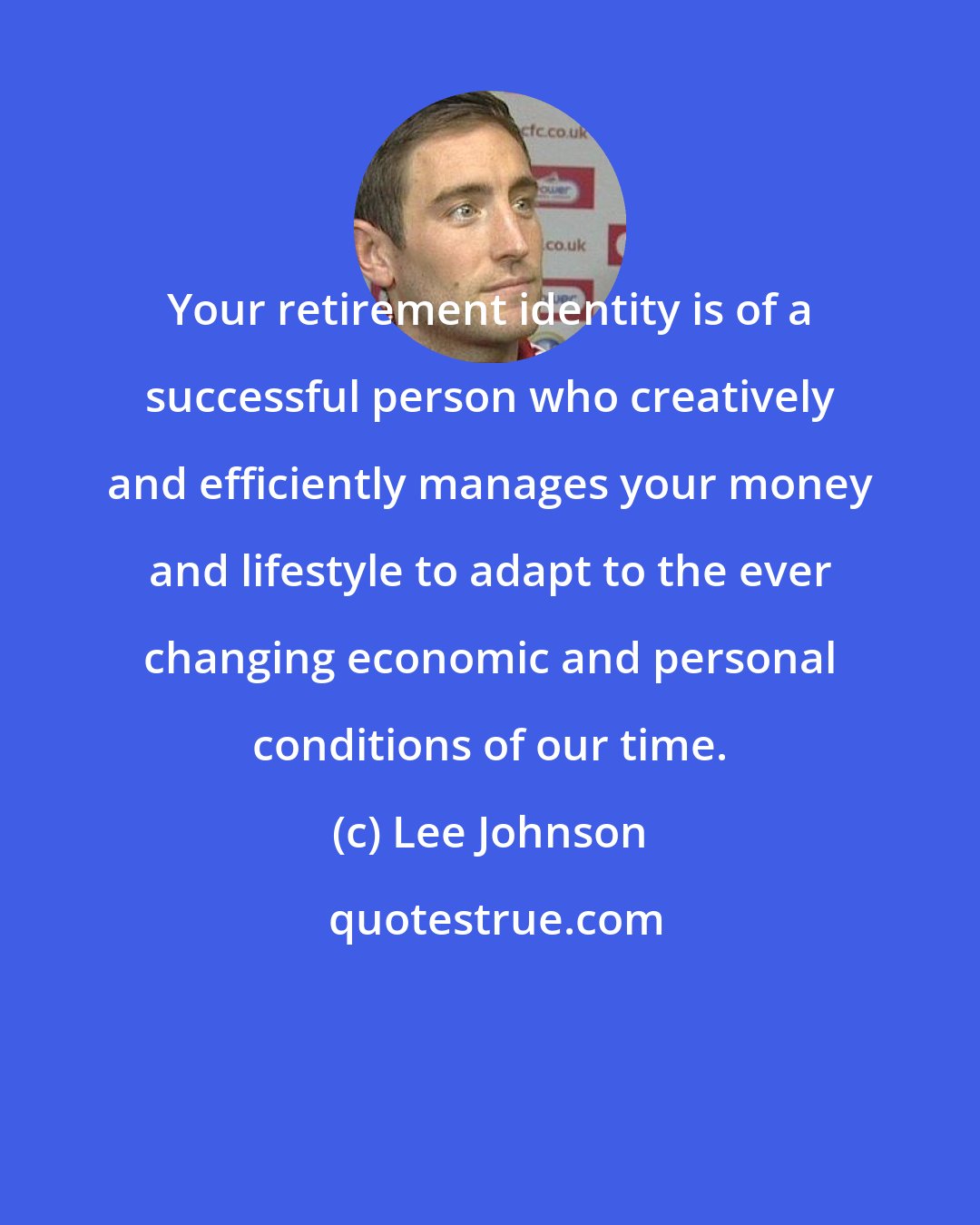 Lee Johnson: Your retirement identity is of a successful person who creatively and efficiently manages your money and lifestyle to adapt to the ever changing economic and personal conditions of our time.