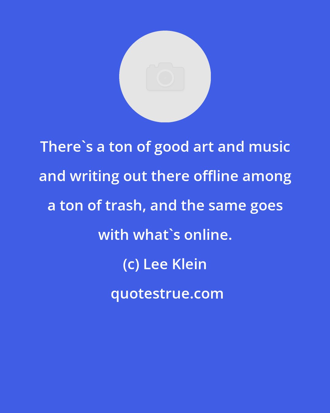 Lee Klein: There's a ton of good art and music and writing out there offline among a ton of trash, and the same goes with what's online.