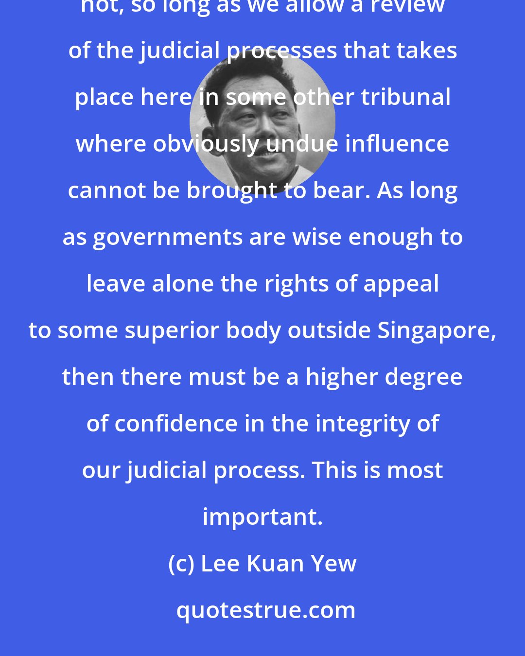 Lee Kuan Yew: I can only express the hope that faith in the judicial system will never be diminished, and I am sure it will not, so long as we allow a review of the judicial processes that takes place here in some other tribunal where obviously undue influence cannot be brought to bear. As long as governments are wise enough to leave alone the rights of appeal to some superior body outside Singapore, then there must be a higher degree of confidence in the integrity of our judicial process. This is most important.
