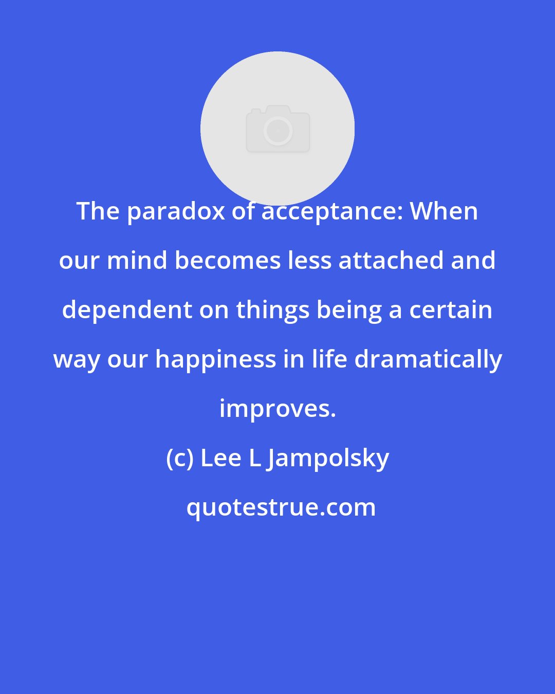 Lee L Jampolsky: The paradox of acceptance: When our mind becomes less attached and dependent on things being a certain way our happiness in life dramatically improves.