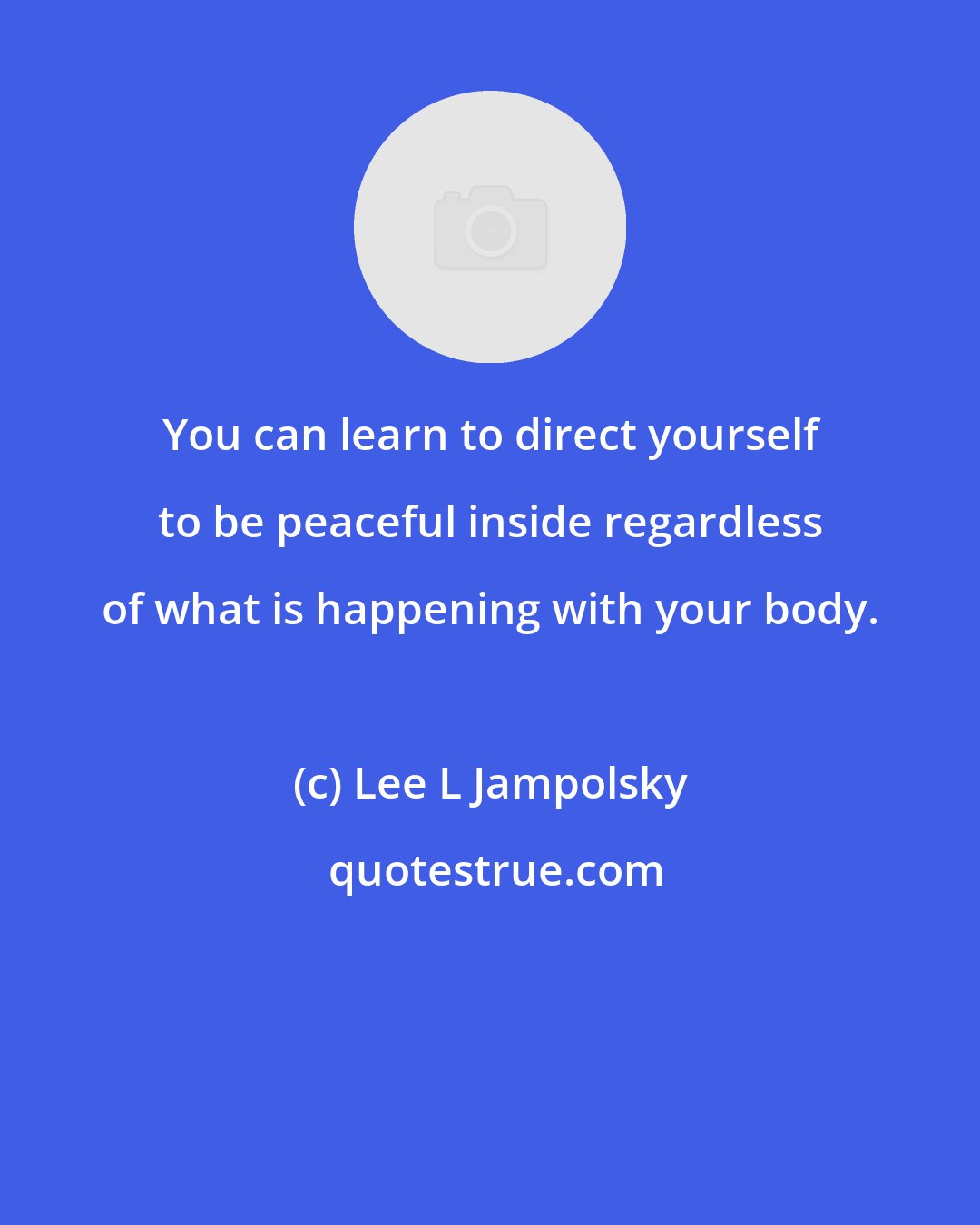Lee L Jampolsky: You can learn to direct yourself to be peaceful inside regardless of what is happening with your body.