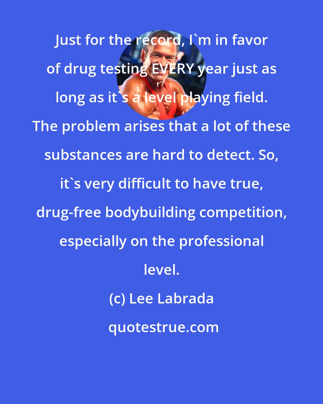 Lee Labrada: Just for the record, I'm in favor of drug testing EVERY year just as long as it's a level playing field. The problem arises that a lot of these substances are hard to detect. So, it's very difficult to have true, drug-free bodybuilding competition, especially on the professional level.