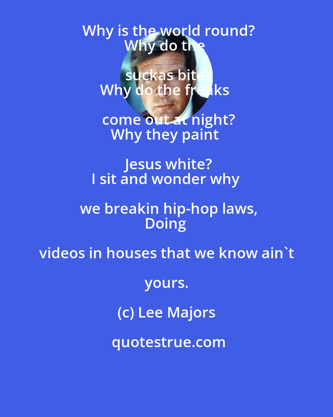 Lee Majors: Why is the world round?
Why do the suckas bite?
Why do the freaks come out at night?
Why they paint Jesus white?
I sit and wonder why we breakin hip-hop laws,
Doing videos in houses that we know ain't yours.