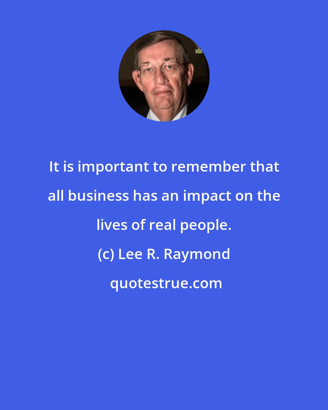 Lee R. Raymond: It is important to remember that all business has an impact on the lives of real people.