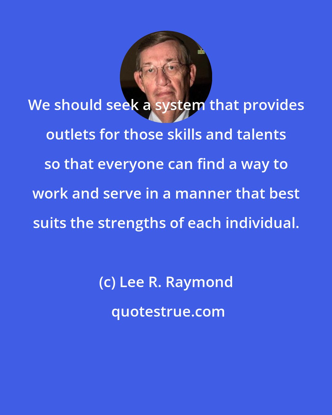 Lee R. Raymond: We should seek a system that provides outlets for those skills and talents so that everyone can find a way to work and serve in a manner that best suits the strengths of each individual.
