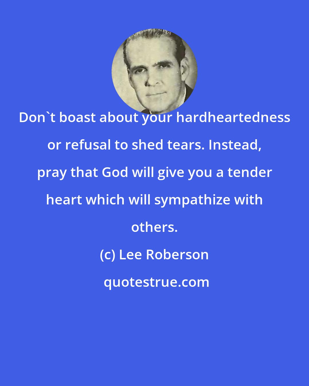Lee Roberson: Don't boast about your hardheartedness or refusal to shed tears. Instead, pray that God will give you a tender heart which will sympathize with others.