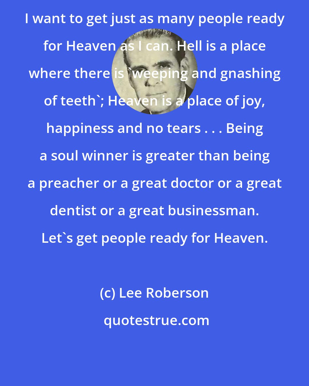 Lee Roberson: I want to get just as many people ready for Heaven as I can. Hell is a place where there is 'weeping and gnashing of teeth'; Heaven is a place of joy, happiness and no tears . . . Being a soul winner is greater than being a preacher or a great doctor or a great dentist or a great businessman. Let's get people ready for Heaven.