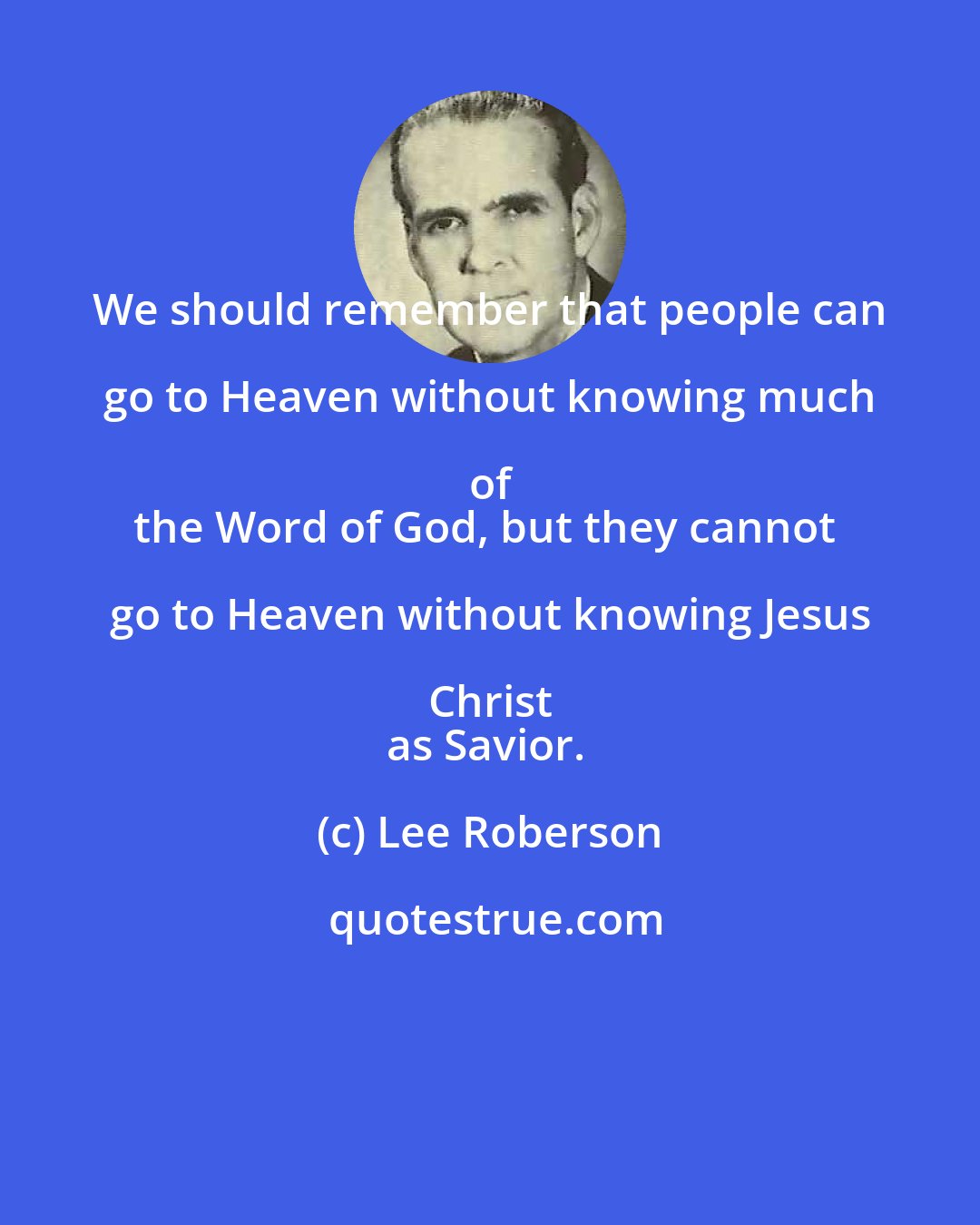 Lee Roberson: We should remember that people can go to Heaven without knowing much of 
the Word of God, but they cannot go to Heaven without knowing Jesus Christ 
as Savior.